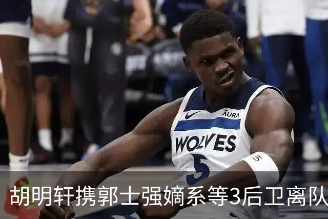 胡明轩携郭士强嫡系等3后卫离队！谁来入替？赵维伦不如混血后卫